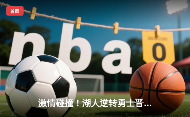 激情碰撞！湖人逆转勇士晋级西部决赛，詹姆斯关键三分锁定胜局