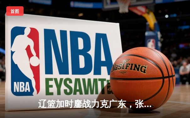 辽篮加时鏖战力克广东，张镇麟47分创个人新高，总决赛悬念再起