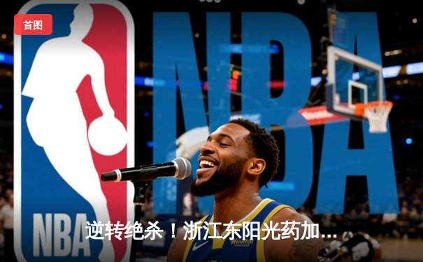 逆转绝杀！浙江东阳光药加时险胜上海久事，孙铭徽33分导演惊天翻盘