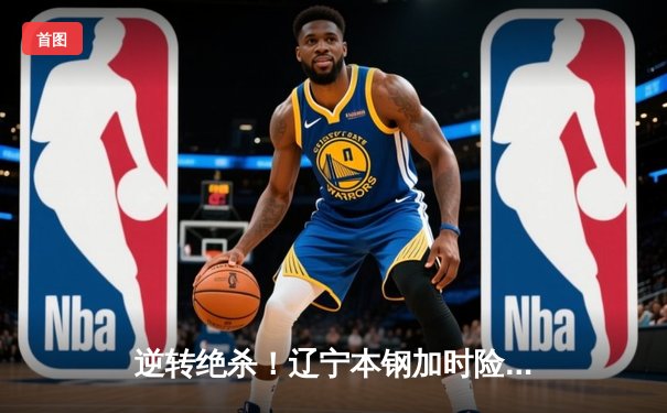 逆转绝杀！辽宁本钢加时险胜广东宏远，赵继伟砍30+10主宰辽粤大战