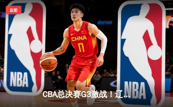 CBA总决赛G3激战！辽宁主场险胜广厦夺赛点，赵继伟28分创造历史